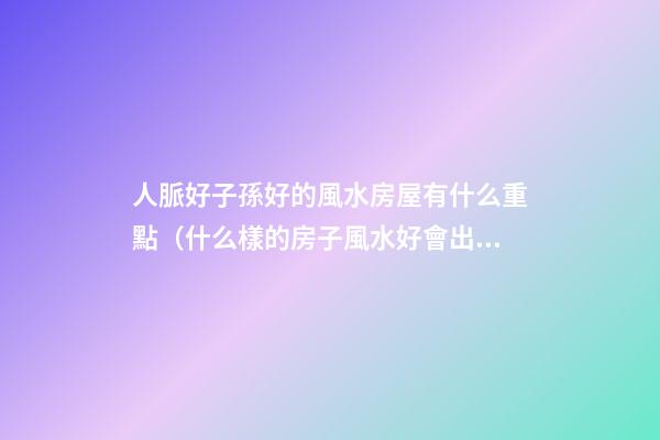 人脈好子孫好的風水房屋有什么重點（什么樣的房子風水好會出貴人）