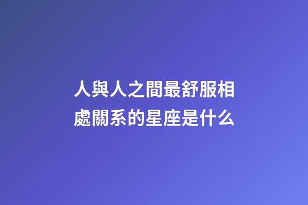 人與人之間最舒服相處關系的星座是什么-第1張-星座運勢-玄機派