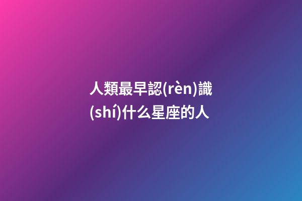 人類最早認(rèn)識(shí)什么星座的人-第1張-星座運(yùn)勢-玄機(jī)派