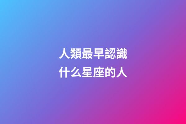 人類最早認識什么星座的人-第1張-星座運勢-玄機派