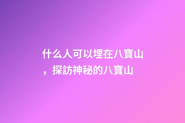 什么人可以埋在八寶山，探訪神秘的八寶山-第1張-觀點-玄機派