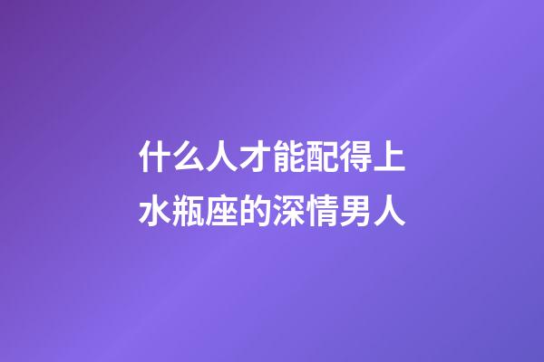 什么人才能配得上水瓶座的深情男人-第1張-星座運(yùn)勢(shì)-玄機(jī)派