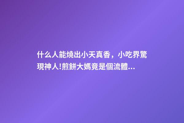 什么人能燒出小天真香，小吃界驚現神人!煎餅大媽竟是個流體力學專家-第1張-觀點-玄機派