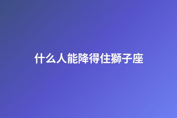 什么人能降得住獅子座-第1張-星座運勢-玄機派