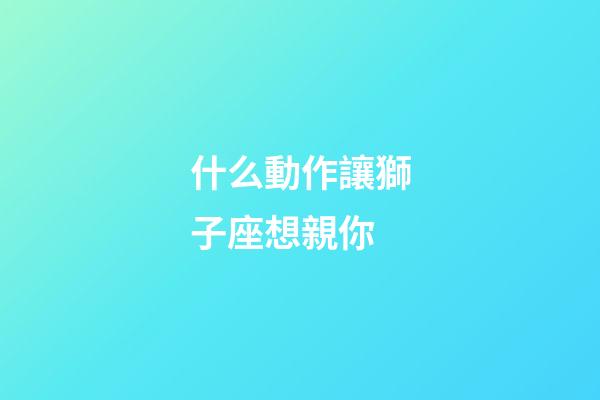 什么動作讓獅子座想親你-第1張-星座運勢-玄機派