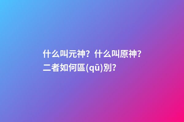什么叫元神？什么叫原神？二者如何區(qū)別？