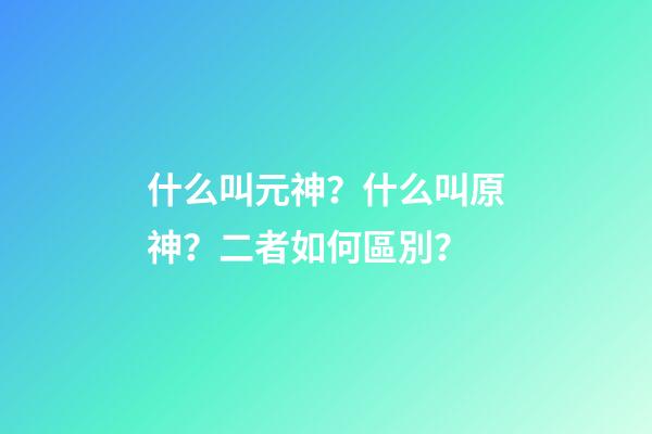 什么叫元神？什么叫原神？二者如何區別？