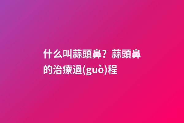 什么叫蒜頭鼻？蒜頭鼻的治療過(guò)程