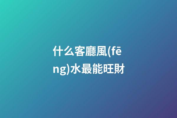 什么客廳風(fēng)水最能旺財