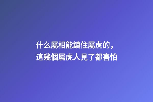 什么屬相能鎮住屬虎的，這幾個屬虎人見了都害怕