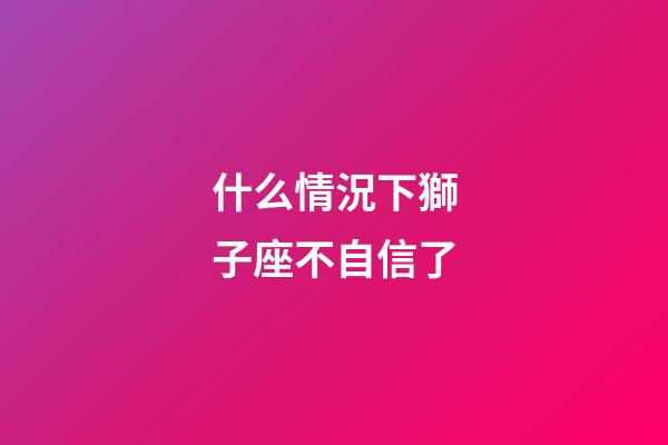 什么情況下獅子座不自信了-第1張-星座運勢-玄機派