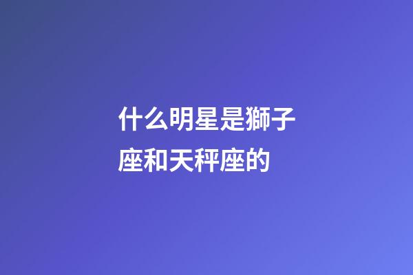 什么明星是獅子座和天秤座的-第1張-星座運勢-玄機派