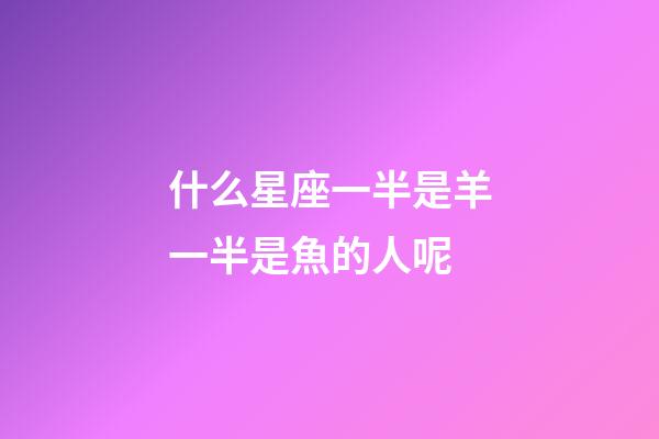 什么星座一半是羊一半是魚的人呢-第1張-星座運(yùn)勢-玄機(jī)派