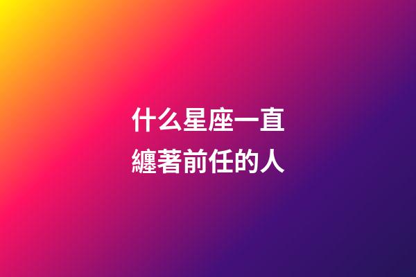 什么星座一直纏著前任的人-第1張-星座運勢-玄機派