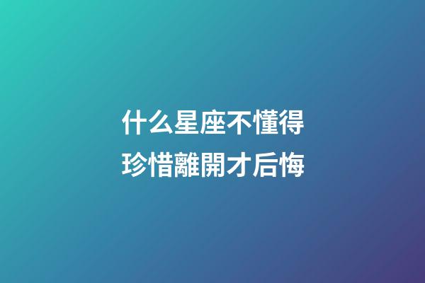 什么星座不懂得珍惜離開才后悔-第1張-星座運勢-玄機派