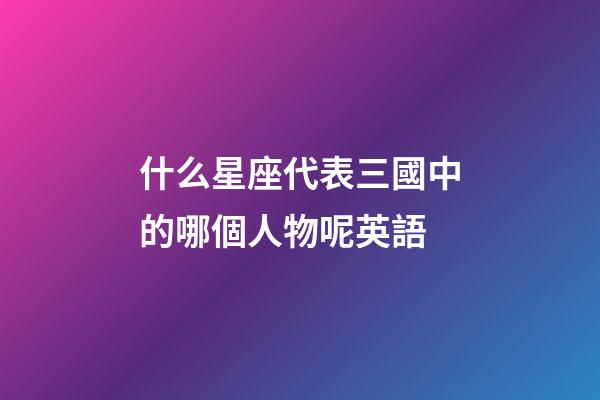 什么星座代表三國中的哪個人物呢英語-第1張-星座運勢-玄機派