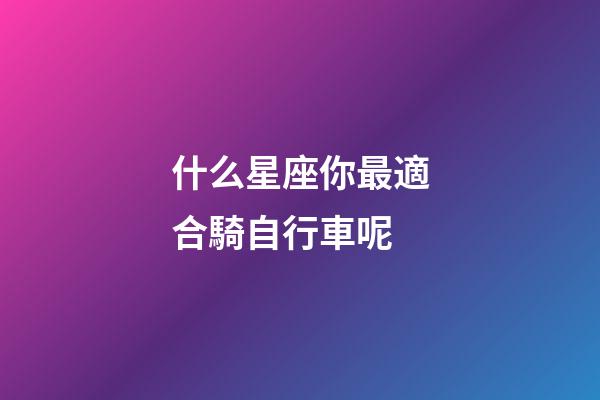 什么星座你最適合騎自行車呢-第1張-星座運勢-玄機派