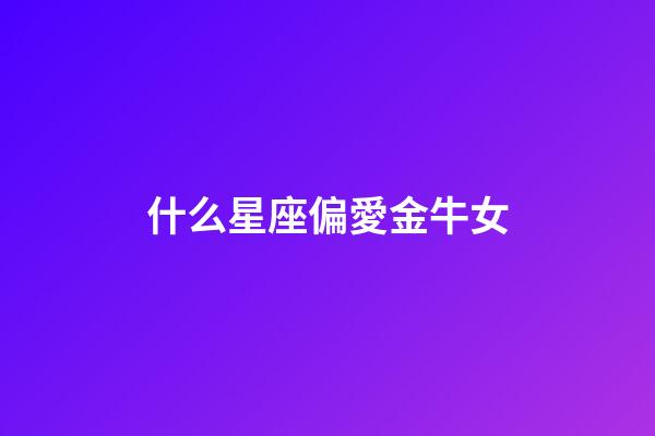 什么星座偏愛金牛女-第1張-星座運勢-玄機派