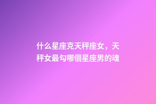 什么星座克天秤座女，天秤女最勾哪個星座男的魂-第1張-觀點-玄機派