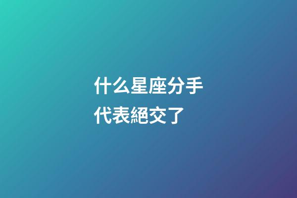 什么星座分手代表絕交了-第1張-星座運勢-玄機派