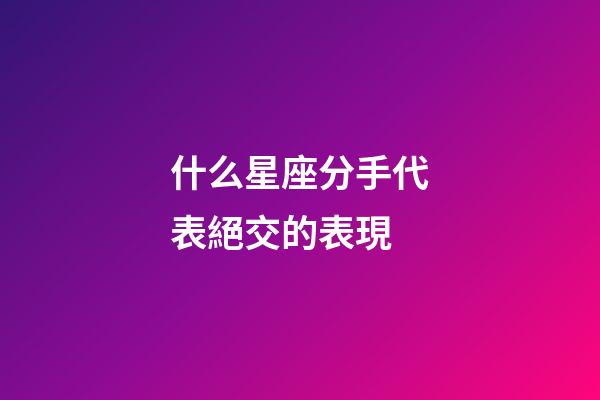 什么星座分手代表絕交的表現-第1張-星座運勢-玄機派
