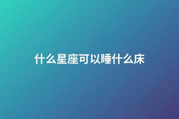 什么星座可以睡什么床-第1張-星座運勢-玄機派