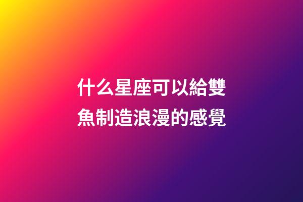 什么星座可以給雙魚制造浪漫的感覺-第1張-星座運勢-玄機派