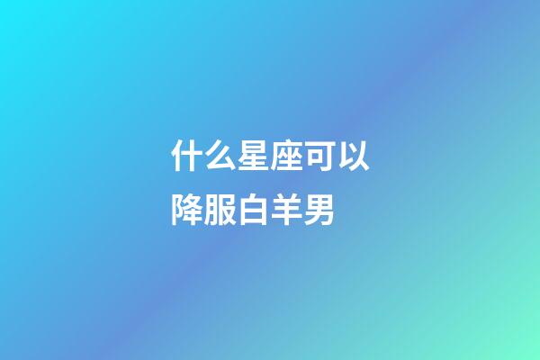 什么星座可以降服白羊男-第1張-星座運勢-玄機派