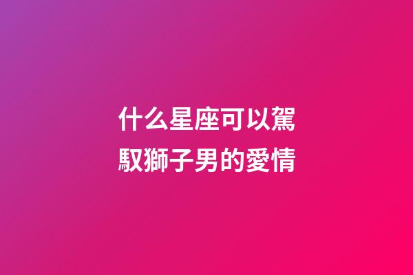 什么星座可以駕馭獅子男的愛情-第1張-星座運(yùn)勢-玄機(jī)派