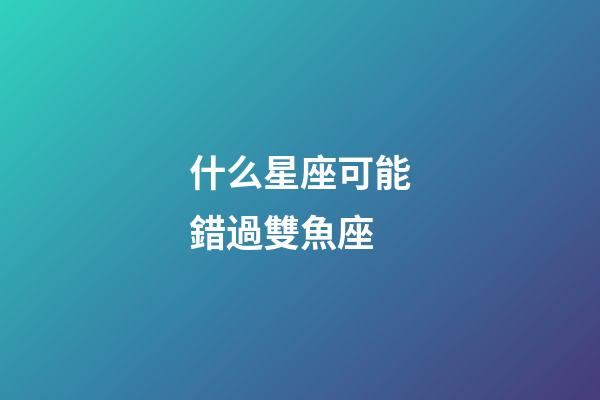 什么星座可能錯過雙魚座-第1張-星座運勢-玄機派