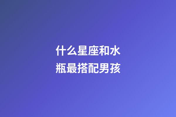 什么星座和水瓶最搭配男孩-第1張-星座運勢-玄機派