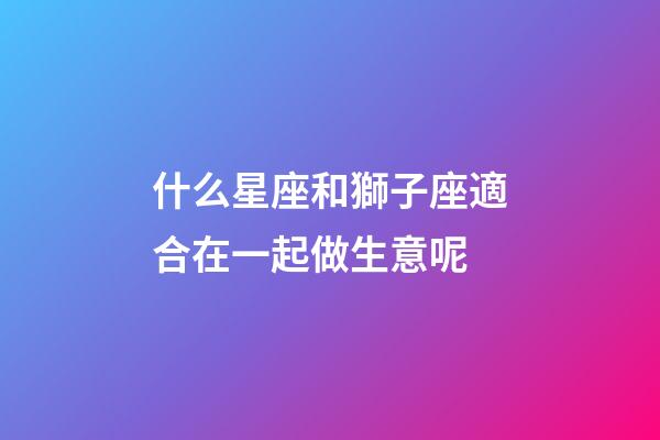 什么星座和獅子座適合在一起做生意呢-第1張-星座運勢-玄機派