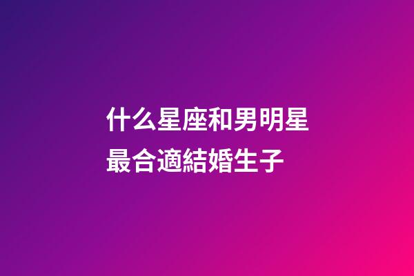 什么星座和男明星最合適結婚生子-第1張-星座運勢-玄機派