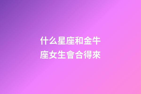 什么星座和金牛座女生會合得來-第1張-星座運勢-玄機派