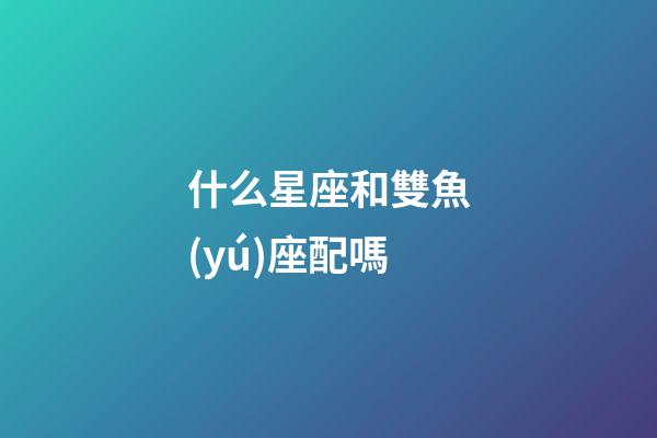什么星座和雙魚(yú)座配嗎-第1張-星座運(yùn)勢(shì)-玄機(jī)派