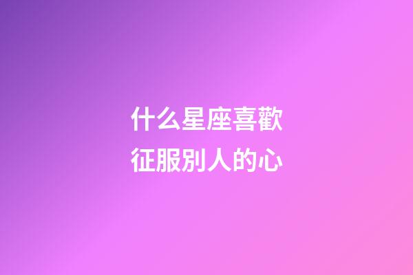 什么星座喜歡征服別人的心-第1張-星座運勢-玄機派