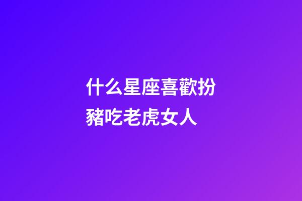 什么星座喜歡扮豬吃老虎女人-第1張-星座運勢-玄機派
