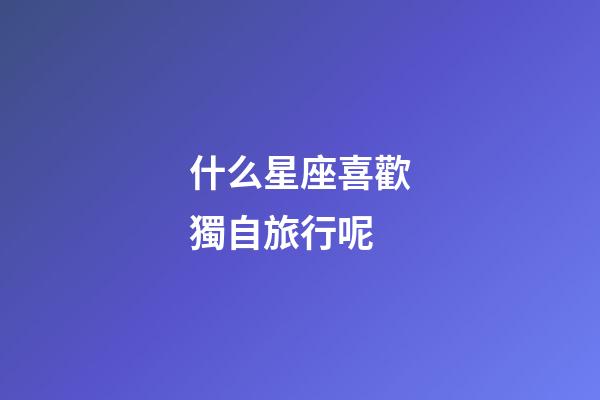 什么星座喜歡獨自旅行呢-第1張-星座運勢-玄機派