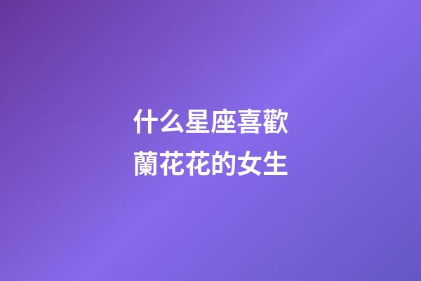 什么星座喜歡蘭花花的女生