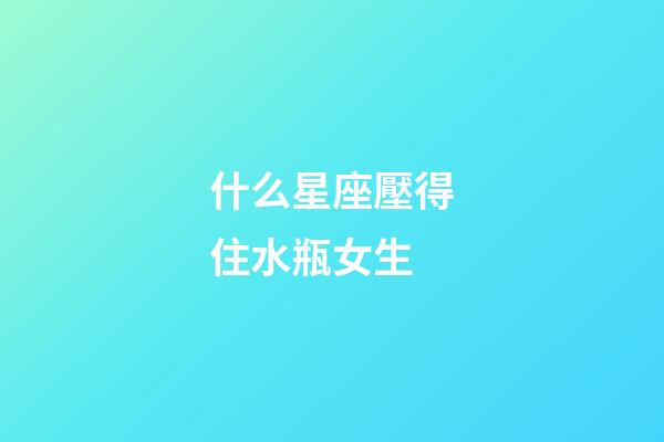 什么星座壓得住水瓶女生-第1張-星座運勢-玄機派