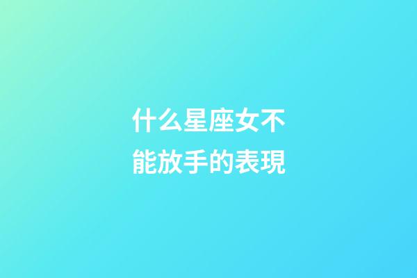 什么星座女不能放手的表現-第1張-星座運勢-玄機派