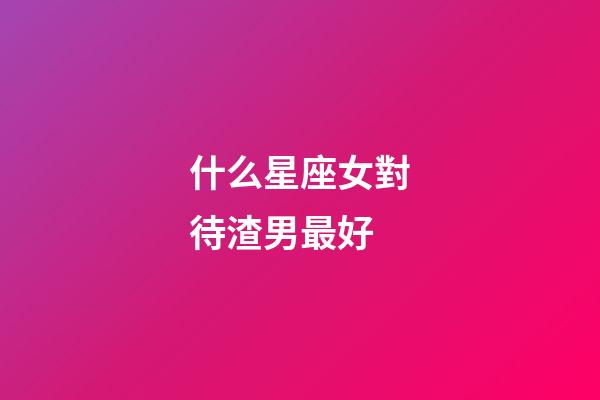 什么星座女對待渣男最好-第1張-星座運勢-玄機派