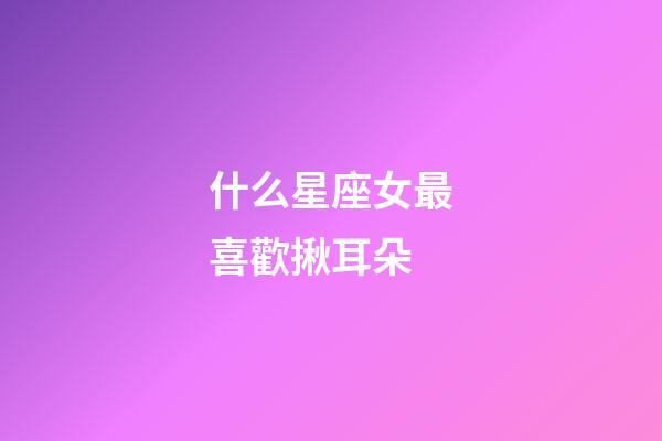 什么星座女最喜歡揪耳朵