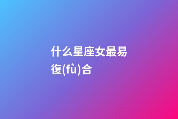 什么星座女最易復(fù)合-第1張-星座運勢-玄機派