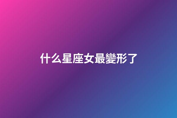 什么星座女最變形了-第1張-星座運勢-玄機派