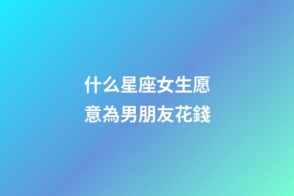 什么星座女生愿意為男朋友花錢-第1張-星座運勢-玄機派