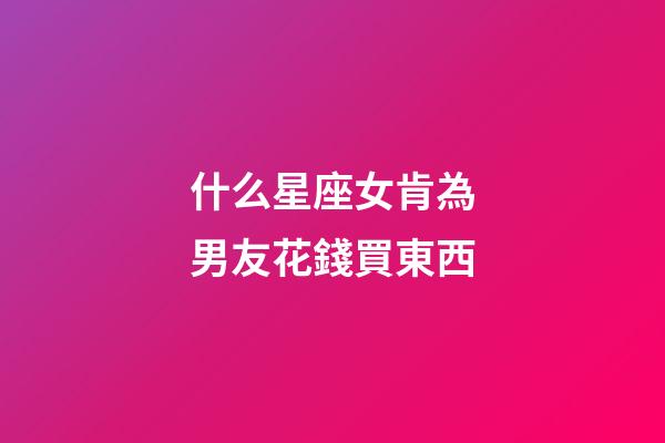 什么星座女肯為男友花錢買東西-第1張-星座運勢-玄機派
