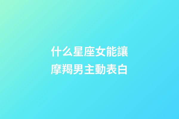 什么星座女能讓摩羯男主動表白-第1張-星座運勢-玄機派