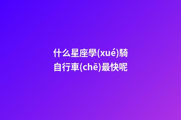 什么星座學(xué)騎自行車(chē)最快呢-第1張-星座運(yùn)勢(shì)-玄機(jī)派