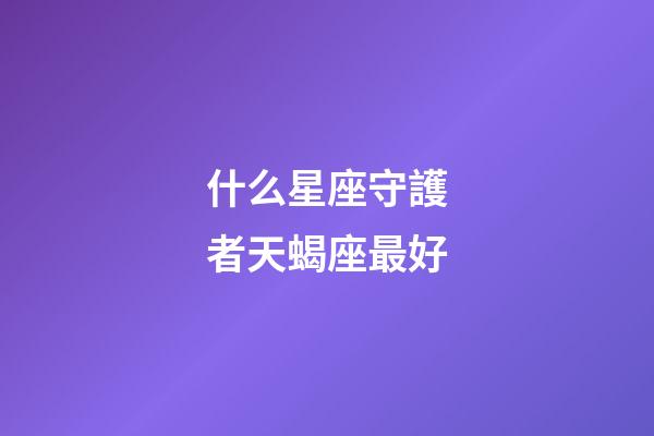 什么星座守護者天蝎座最好-第1張-星座運勢-玄機派